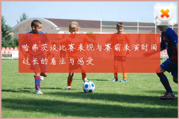 哈弗茨谈比赛表现与赛前表演时间过长的看法与感受