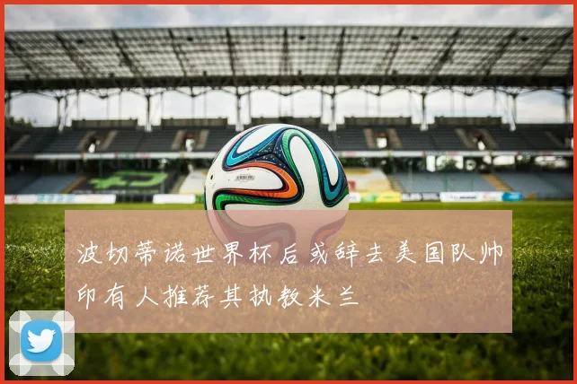 波切蒂诺世界杯后或辞去美国队帅印有人推荐其执教米兰