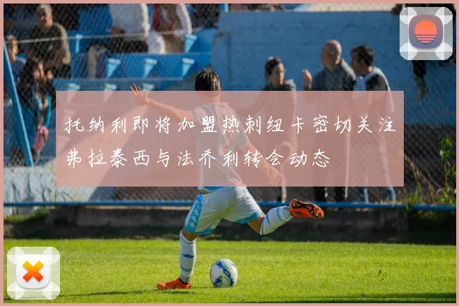 托纳利即将加盟热刺纽卡密切关注弗拉泰西与法乔利转会动态