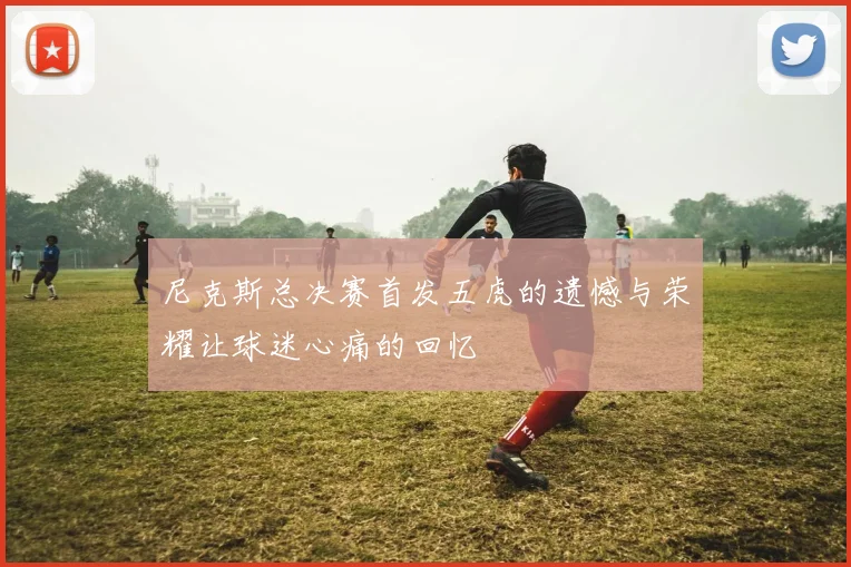 尼克斯总决赛首发五虎的遗憾与荣耀让球迷心痛的回忆