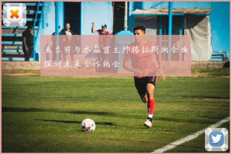 米兰将与水晶宫主帅格拉斯纳会面探讨未来合作机会