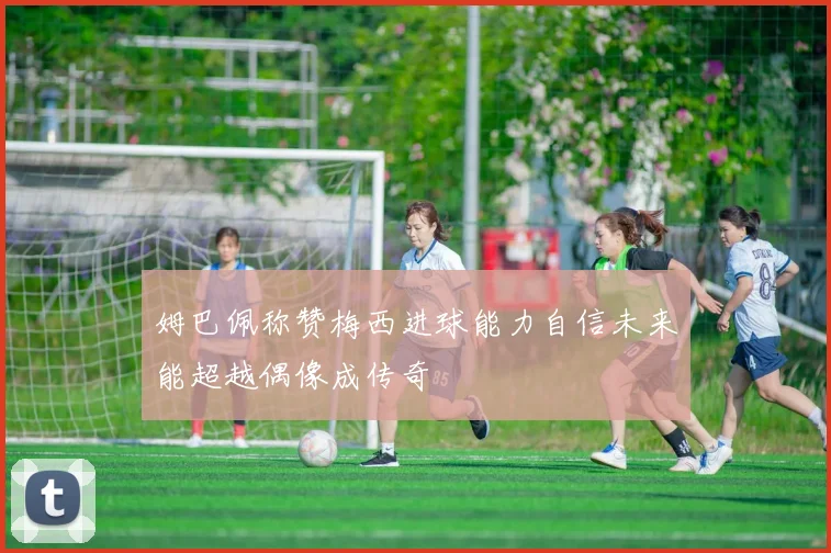 姆巴佩称赞梅西进球能力自信未来能超越偶像成传奇