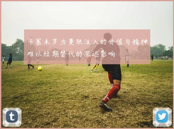 卡塞米罗为曼联注入的价值与精神难以短期替代的深远影响