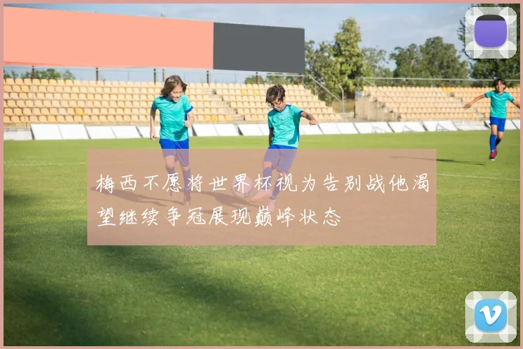 梅西不愿将世界杯视为告别战他渴望继续争冠展现巅峰状态