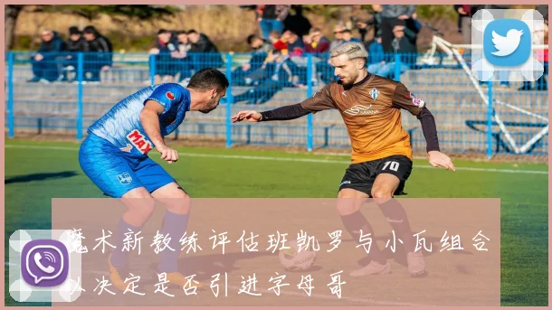 魔术新教练评估班凯罗与小瓦组合以决定是否引进字母哥