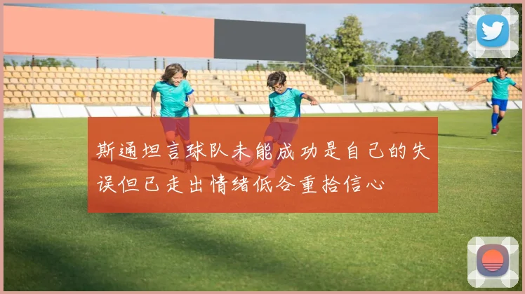 斯通坦言球队未能成功是自己的失误但已走出情绪低谷重拾信心