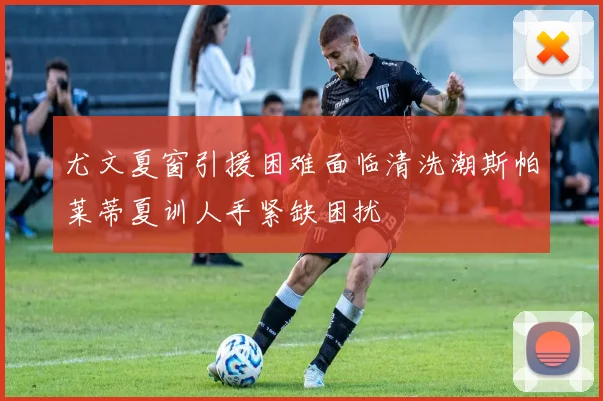 尤文夏窗引援困难面临清洗潮斯帕莱蒂夏训人手紧缺困扰