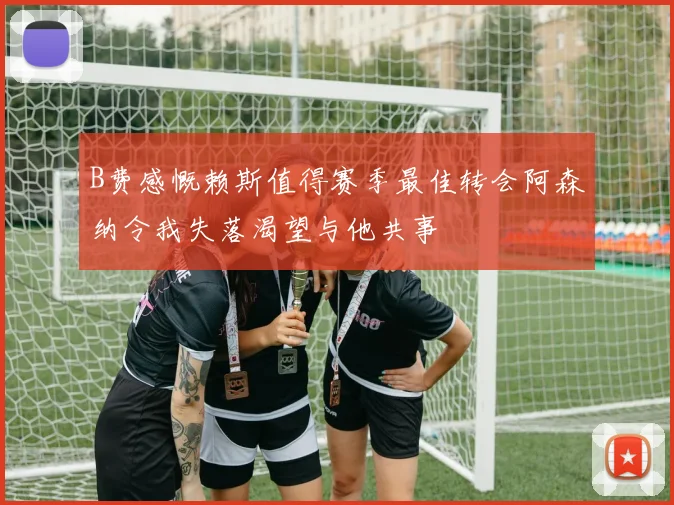 B费感慨赖斯值得赛季最佳转会阿森纳令我失落渴望与他共事